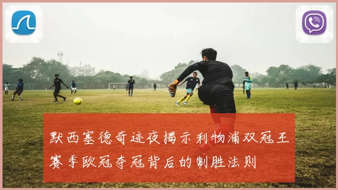 默西塞德奇迹夜揭示利物浦双冠王赛季欧冠夺冠背后的制胜法则