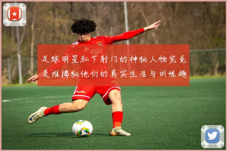 足球明星私下射门的神秘人物究竟是谁揭秘他们的真实生活与训练趣事