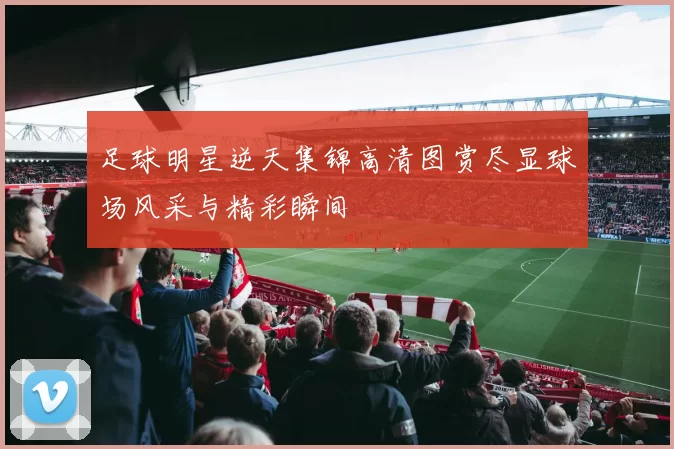 足球明星逆天集锦高清图赏尽显球场风采与精彩瞬间