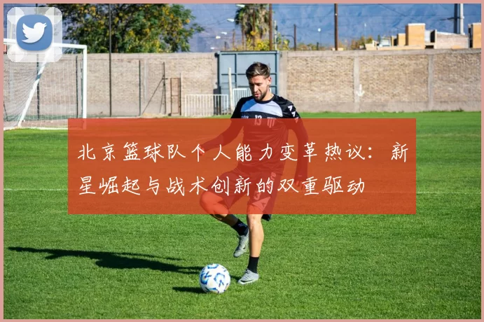 北京篮球队个人能力变革热议：新星崛起与战术创新的双重驱动