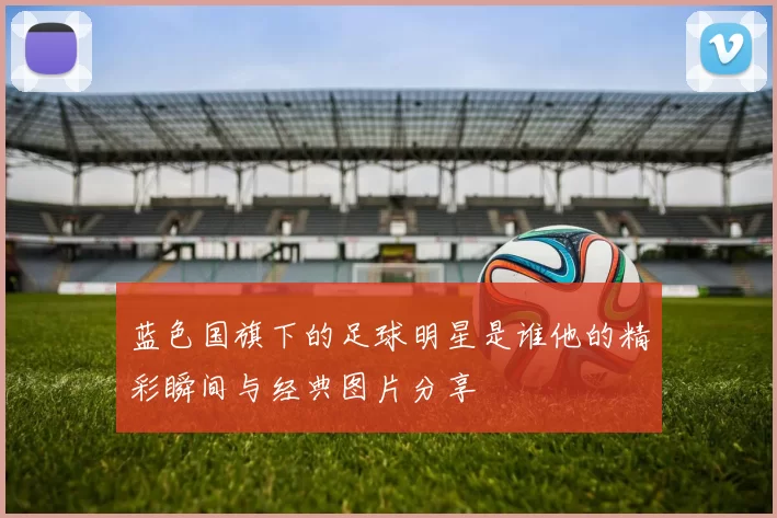 蓝色国旗下的足球明星是谁他的精彩瞬间与经典图片分享