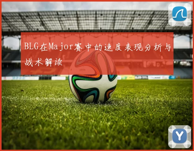 BLG在Major赛中的速度表现分析与战术解读