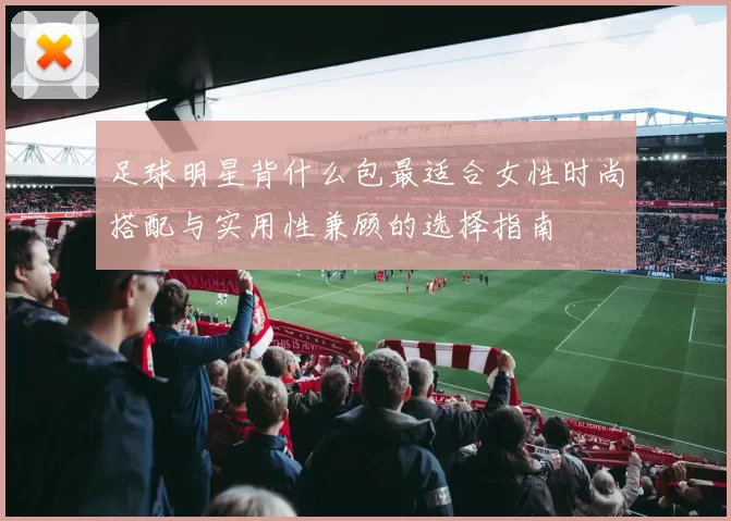 足球明星背什么包最适合女性时尚搭配与实用性兼顾的选择指南