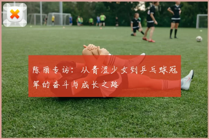 陈丽专访：从青涩少女到乒乓球冠军的奋斗与成长之路
