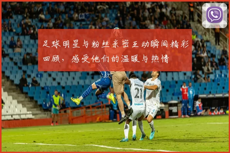 足球明星与粉丝亲密互动瞬间精彩回顾，感受他们的温暖与热情