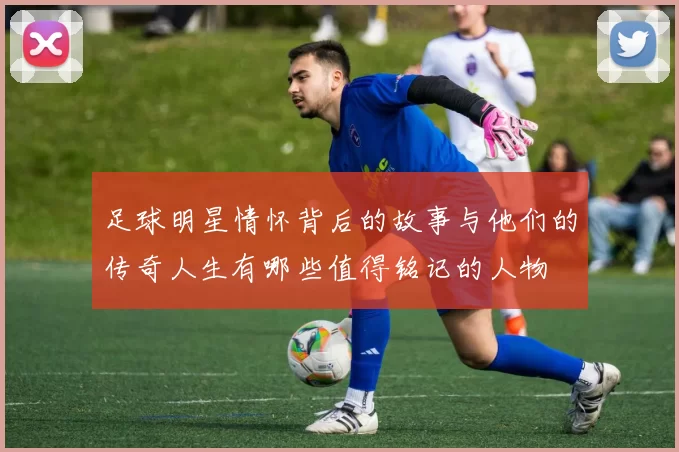 足球明星情怀背后的故事与他们的传奇人生有哪些值得铭记的人物