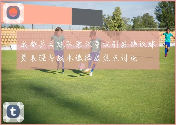 成都乒乓球队意识争议引发热议球员表现与战术选择成焦点讨论