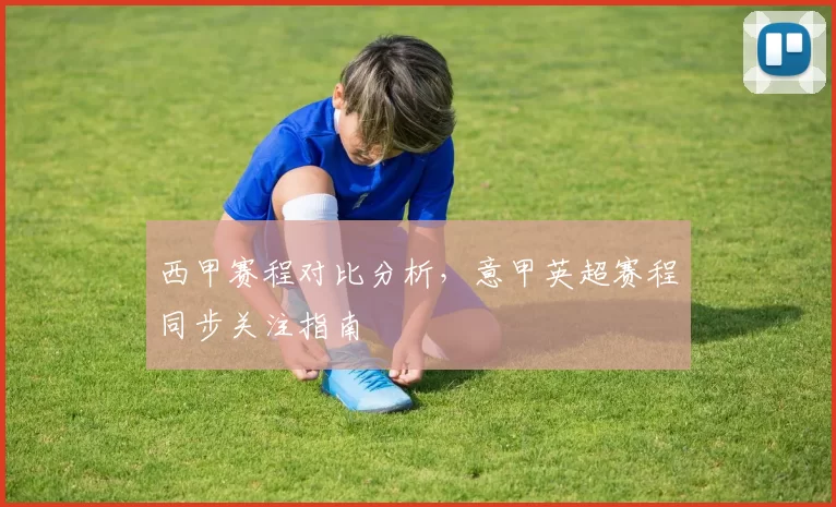 西甲赛程对比分析，意甲英超赛程同步关注指南