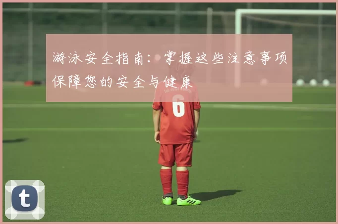 游泳安全指南：掌握这些注意事项保障您的安全与健康