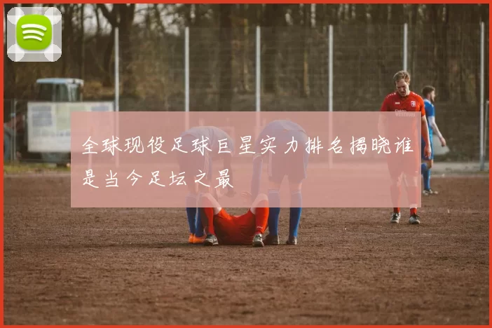 全球现役足球巨星实力排名揭晓谁是当今足坛之最