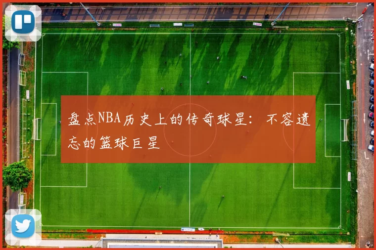 盘点NBA历史上的传奇球星：不容遗忘的篮球巨星