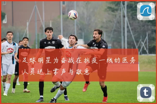 足球明星为奋战在抗疫一线的医务人员送上掌声与敬意