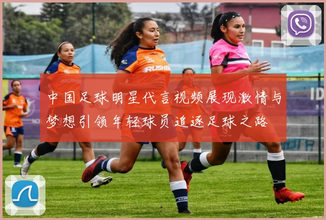 中国足球明星代言视频展现激情与梦想引领年轻球员追逐足球之路