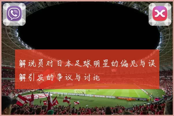 解说员对日本足球明星的偏见与误解引发的争议与讨论