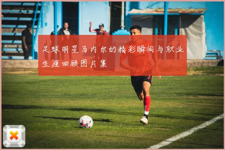足球明星马内尔的精彩瞬间与职业生涯回顾图片集