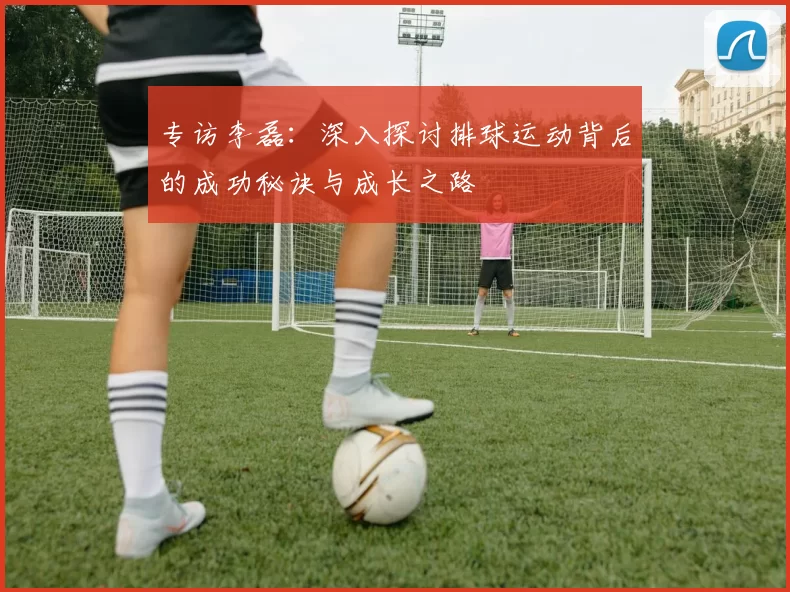 专访李磊：深入探讨排球运动背后的成功秘诀与成长之路