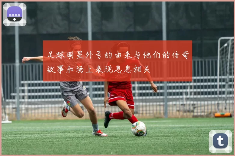 足球明星外号的由来与他们的传奇故事和场上表现息息相关