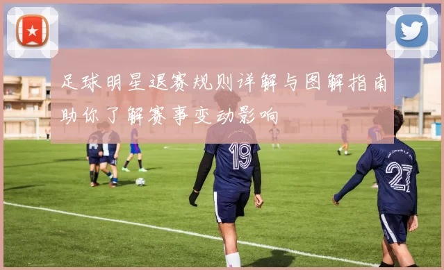 足球明星退赛规则详解与图解指南助你了解赛事变动影响