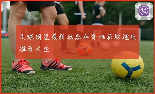 足球明星最新动态和资讯获取途径推荐大全