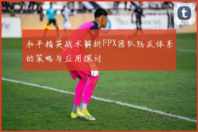 和平精英战术解析FPX团队防反体系的策略与应用探讨