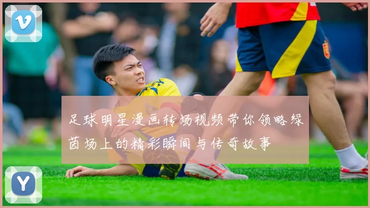 足球明星漫画转场视频带你领略绿茵场上的精彩瞬间与传奇故事