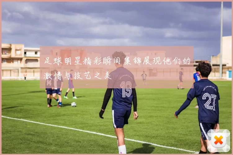 足球明星精彩瞬间集锦展现他们的激情与技艺之美