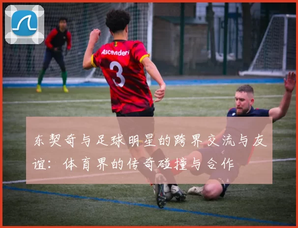 东契奇与足球明星的跨界交流与友谊：体育界的传奇碰撞与合作