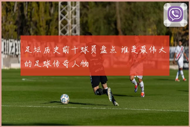 足坛历史前十球员盘点 谁是最伟大的足球传奇人物
