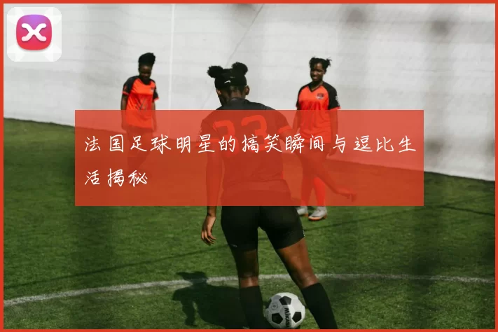 法国足球明星的搞笑瞬间与逗比生活揭秘