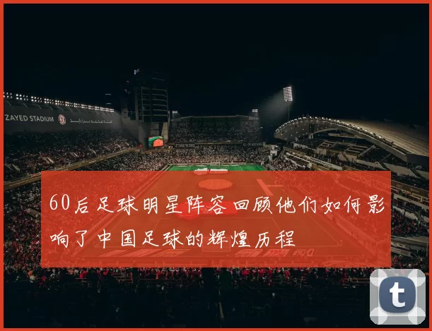 60后足球明星阵容回顾他们如何影响了中国足球的辉煌历程