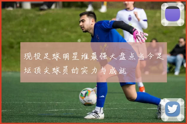 现役足球明星谁最强大盘点当今足坛顶尖球员的实力与成就