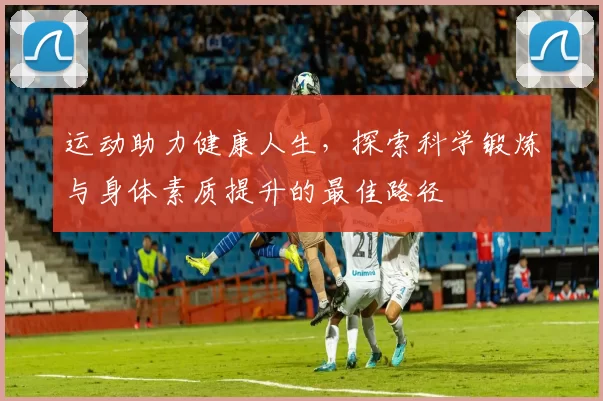 运动助力健康人生，探索科学锻炼与身体素质提升的最佳路径