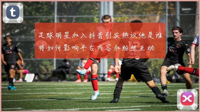 足球明星加入抖音引发热议他是谁将如何影响平台内容和粉丝互动