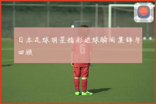 日本足球明星精彩进球瞬间集锦与回顾