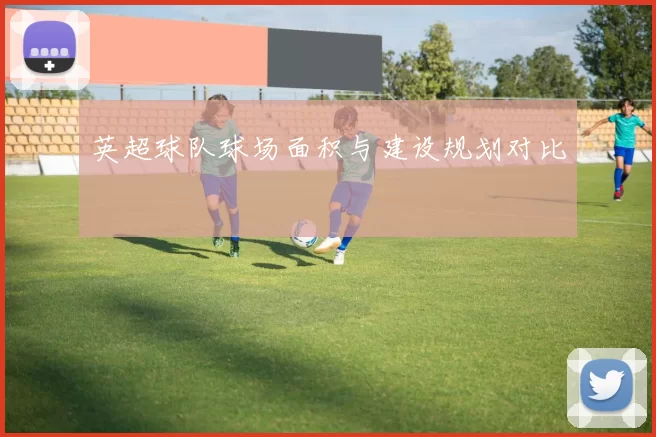 英超球队球场面积与建设规划对比