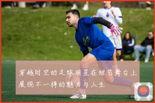 穿越时空的足球明星在综艺舞台上展现不一样的魅力与人生