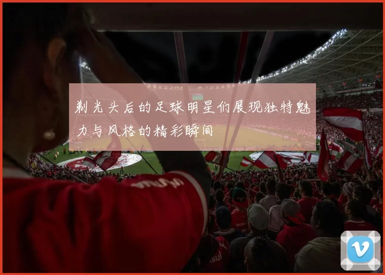 剃光头后的足球明星们展现独特魅力与风格的精彩瞬间