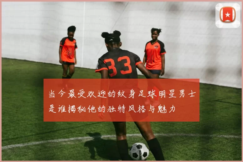 当今最受欢迎的纹身足球明星男士是谁揭秘他的独特风格与魅力
