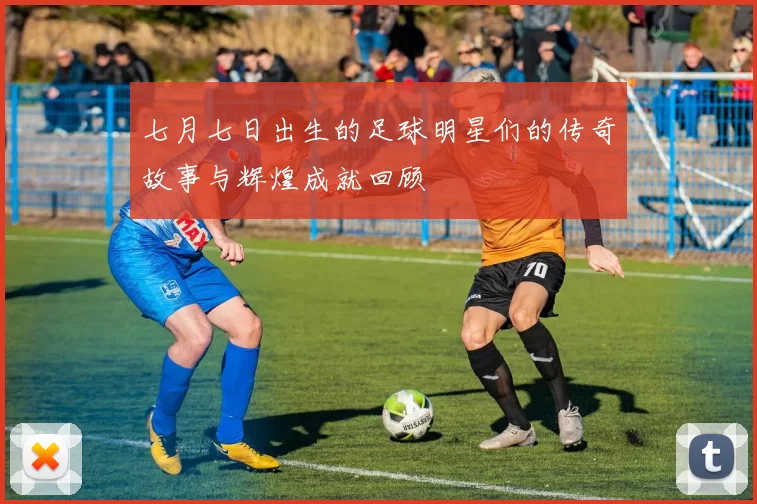 七月七日出生的足球明星们的传奇故事与辉煌成就回顾