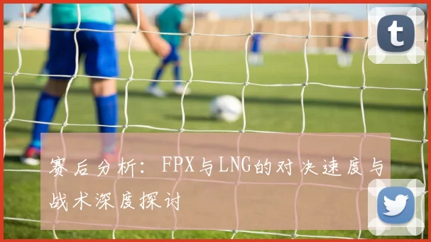 赛后分析：FPX与LNG的对决速度与战术深度探讨