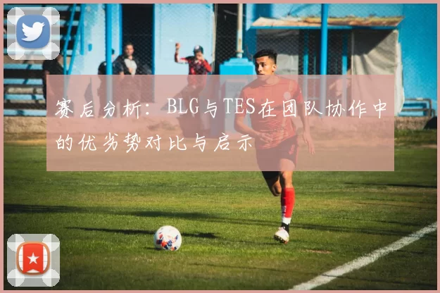 赛后分析：BLG与TES在团队协作中的优劣势对比与启示