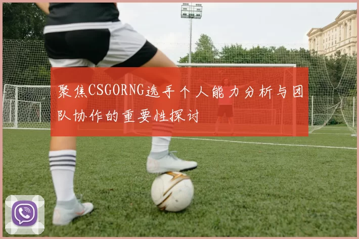 聚焦CSGORNG选手个人能力分析与团队协作的重要性探讨