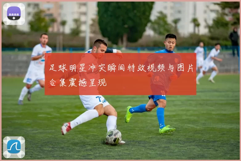 足球明星冲突瞬间特效视频与图片合集震撼呈现