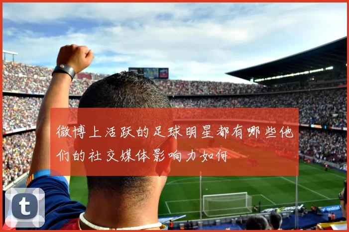 微博上活跃的足球明星都有哪些他们的社交媒体影响力如何