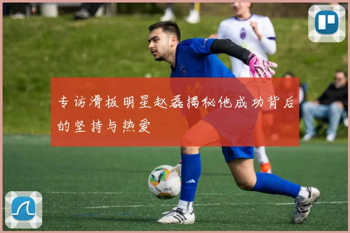 专访滑板明星赵磊揭秘他成功背后的坚持与热爱