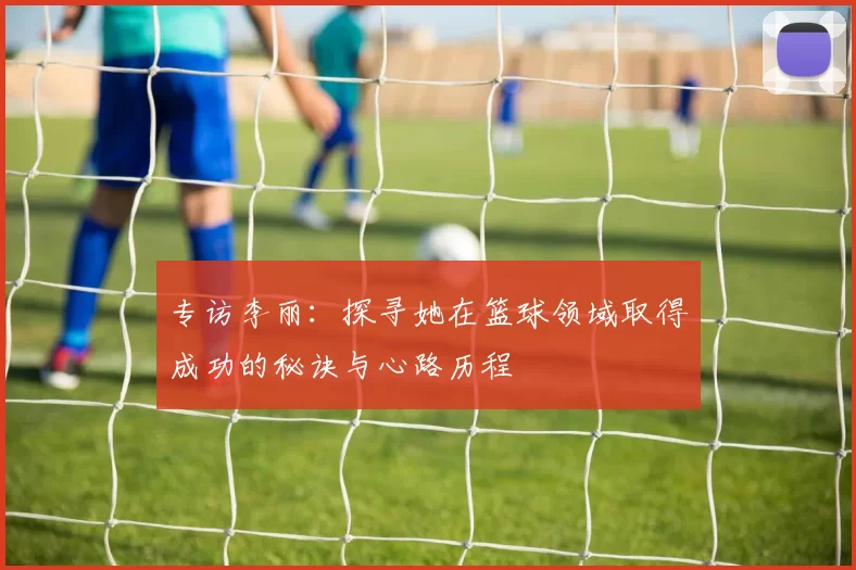 专访李丽：探寻她在篮球领域取得成功的秘诀与心路历程