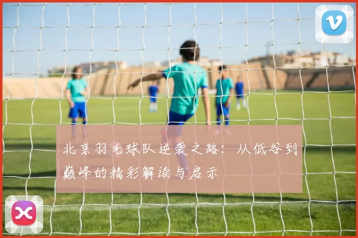 北京羽毛球队逆袭之路：从低谷到巅峰的精彩解读与启示
