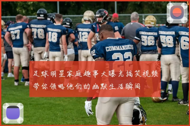 足球明星家庭趣事大曝光搞笑视频带你领略他们的幽默生活瞬间