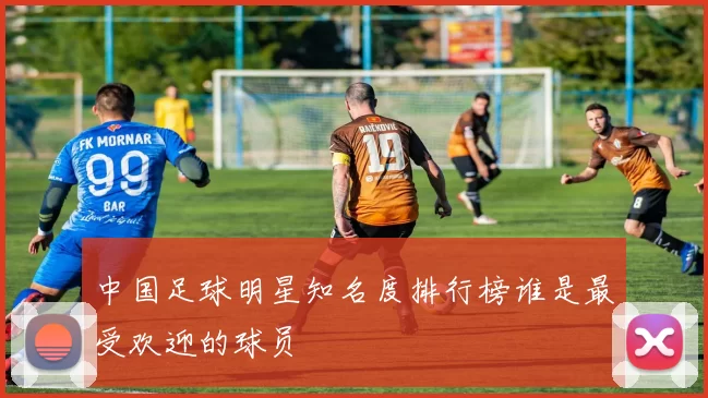 中国足球明星知名度排行榜谁是最受欢迎的球员