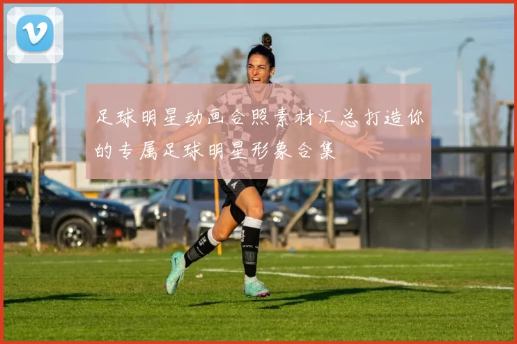 足球明星动画合照素材汇总打造你的专属足球明星形象合集